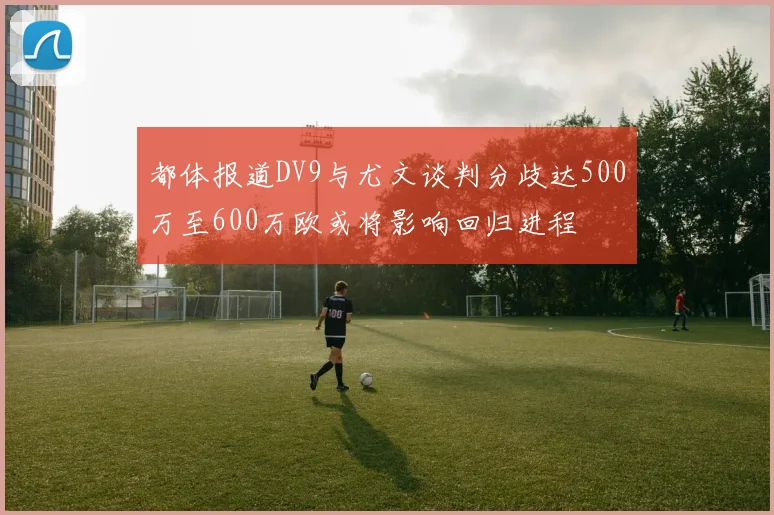 都体报道DV9与尤文谈判分歧达500万至600万欧或将影响回归进程
