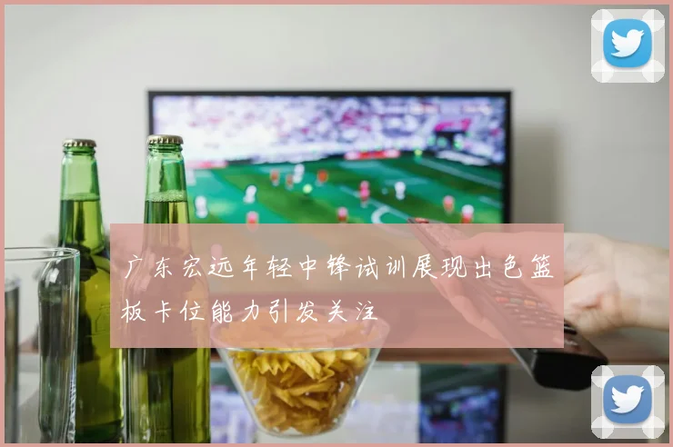 广东宏远年轻中锋试训展现出色篮板卡位能力引发关注