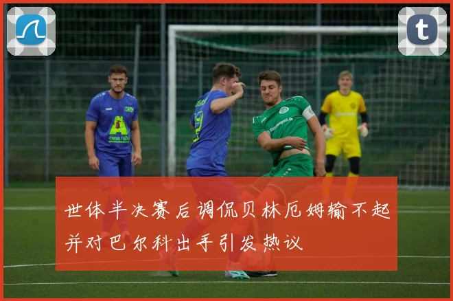 世体半决赛后调侃贝林厄姆输不起并对巴尔科出手引发热议