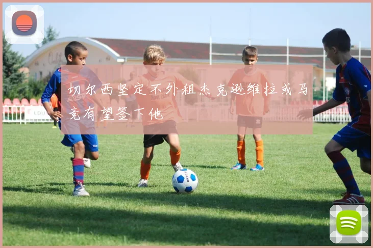 切尔西坚定不外租杰克逊维拉或马竞有望签下他