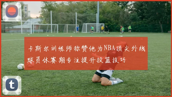 卡斯尔训练师称赞他为NBA顶尖外线球员休赛期专注提升投篮技巧