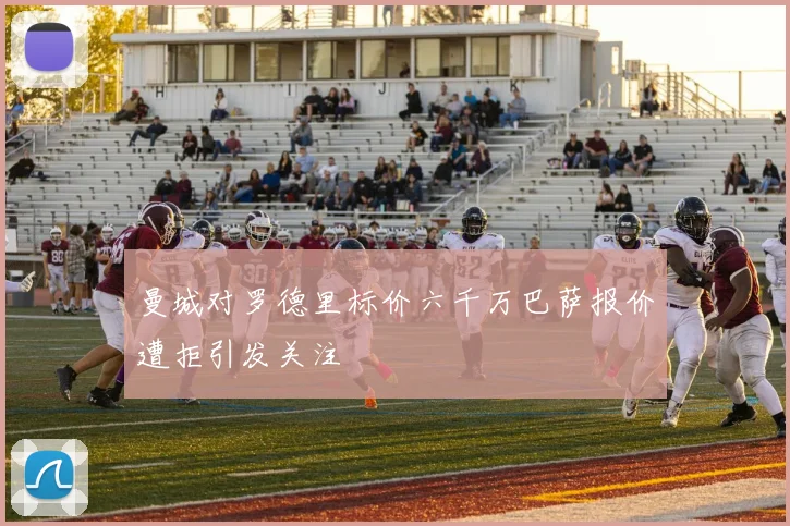 曼城对罗德里标价六千万巴萨报价遭拒引发关注