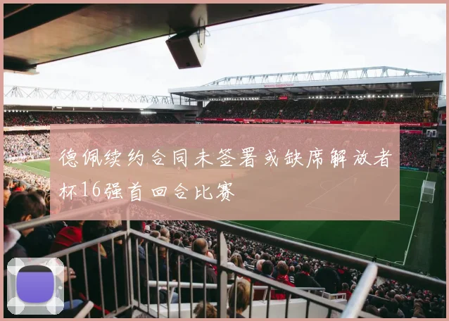 德佩续约合同未签署或缺席解放者杯16强首回合比赛