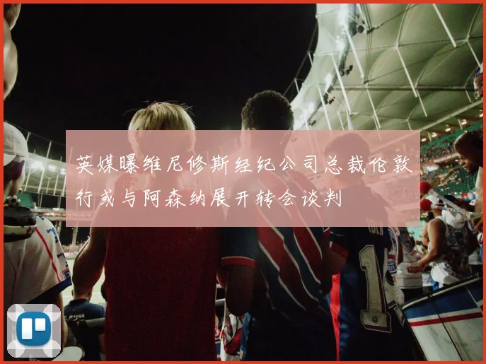 英媒曝维尼修斯经纪公司总裁伦敦行或与阿森纳展开转会谈判